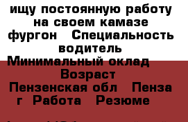 ищу постоянную работу на своем камазе фургон › Специальность ­ водитель › Минимальный оклад ­ 40 000 › Возраст ­ 39 - Пензенская обл., Пенза г. Работа » Резюме   